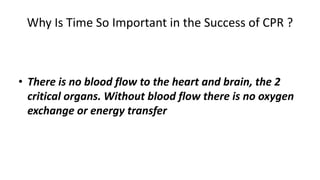 Why Is Time So Important in the Success of CPR ?
• There is no blood flow to the heart and brain, the 2
critical organs. Without blood flow there is no oxygen
exchange or energy transfer .
 