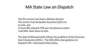 MA State Law on Dispatch
The 911 service must have a Medical director.
The service must do Quality Assurance [Q/A ] on
its calls, and
it must offer dispatch CPR over the phone to callers.
I will offer some ideas on Q/A .
The state of Massachusetts follows the guidelines of the American
Heart Association [AHA ] . The AHA offers clear guidance on
Dispatch CPR. I will present their policy.
 