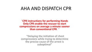 AHA AND DISPATCH CPR
“CPR instructions for performing Hands
Only CPR enable the rescuer to start
compressions on average a minute sooner
than conventional CPR. “
“Delaying the initiation of chest
compressions while trying to determine
the precise cause of the arrest is
suboptimal”
 