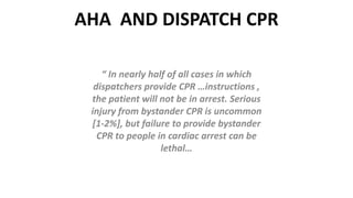 AHA AND DISPATCH CPR
“ In nearly half of all cases in which
dispatchers provide CPR …instructions ,
the patient will not be in arrest. Serious
injury from bystander CPR is uncommon
[1-2%], but failure to provide bystander
CPR to people in cardiac arrest can be
lethal…
 