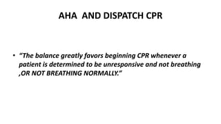 AHA AND DISPATCH CPR
• “The balance greatly favors beginning CPR whenever a
patient is determined to be unresponsive and not breathing
,OR NOT BREATHING NORMALLY.”
 