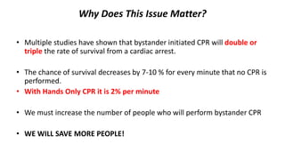 Why Does This Issue Matter?
• Multiple studies have shown that bystander initiated CPR will double or
triple the rate of survival from a cardiac arrest.
• The chance of survival decreases by 7-10 % for every minute that no CPR is
performed.
• With Hands Only CPR it is 2% per minute
• We must increase the number of people who will perform bystander CPR
• WE WILL SAVE MORE PEOPLE!
 