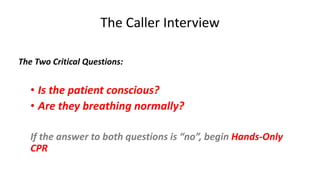 The Caller Interview
The Two Critical Questions:
• Is the patient conscious?
• Are they breathing normally?
If the answer to both questions is “no”, begin Hands-Only
CPR
 