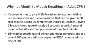 Why not Mouth to Mouth Breathing in Adult CPR ?
• If someone tries to give M2M breathing to a patient with a
cardiac arrest the most compressions that can be given is 60
/per minute. Giving 30 compressions takes 15 seconds , giving
2 breaths takes approximately 15 seconds as well. A second
round of breaths and compressions adds up to 1 minute.
• Eliminating breathing and doing continuous compressions at a
rate of 100 /minute will quadruple the ROSC , compared to a
rate of 60!
 