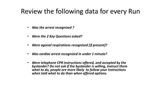 Review the following data for every Run
• Was the arrest recognized ?
• Were the 2 Key Questions asked?
• Were agonal respirations recognized [if present]?
• Was cardiac arrest recognized in under 1 minute?
• Were telephone CPR instructions offered, and accepted by the
bystander? Do not ask if the bystander is willing, instruct them
what to do, people are more likely to follow your instructions
when told what to do than when offered options.
 