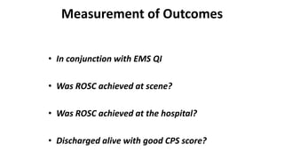 Measurement of Outcomes
• In conjunction with EMS QI
• Was ROSC achieved at scene?
• Was ROSC achieved at the hospital?
• Discharged alive with good CPS score?
 