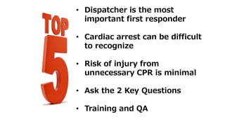 • Dispatcher is the most
important first responder
• Cardiac arrest can be difficult
to recognize
• Risk of injury from
unnecessary CPR is minimal
• Ask the 2 Key Questions
• Training and QA
 