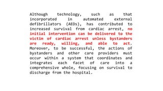 Although technology, such as that
incorporated in automated external
defibrillators (AEDs), has contributed to
increased survival from cardiac arrest, no
initial intervention can be delivered to the
victim of cardiac arrest unless bystanders
are ready, willing, and able to act.
Moreover, to be successful, the actions of
bystanders and other care providers must
occur within a system that coordinates and
integrates each facet of care into a
comprehensive whole, focusing on survival to
discharge from the hospital.
 