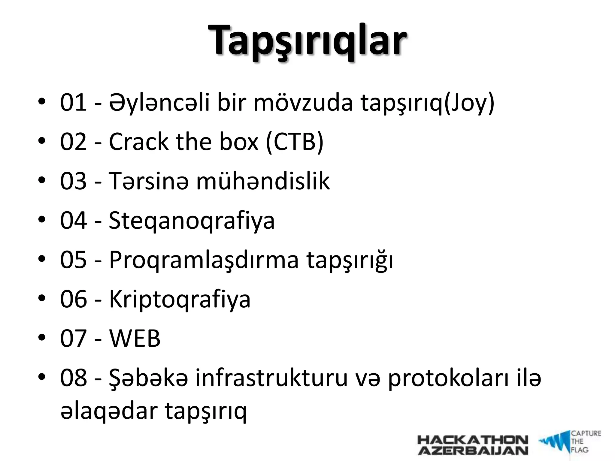 Tapşırıqlar
• 01 - Əyləncəli bir mövzuda tapşırıq(Joy)
• 02 - Crack the box (CTB)
• 03 - Tərsinə mühəndislik
• 04 - Steqanoqrafiya
• 05 - Proqramlaşdırma tapşırığı
• 06 - Kriptoqrafiya
• 07 - WEB
• 08 - Şəbəkə infrastrukturu və protokoları ilə
əlaqədar tapşırıq
 
