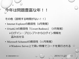 今年は問題豊富な年！！ 
その他（説明する時間がない！！） 
• Internet Explorerの脆弱性（4月発覚） 
• OAuth2.0の脆弱性「Covert Redirect」（5月発覚） 
ログイン・プロンプトからログイン情報を 
盗み出せる 
• Microsoft Schannelの脆弱性（11月発覚） 
Windows Server上で高い特権でコードを実行される 
第一回福井技術者のつどい2014/11/23 13 
 