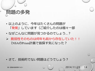 問題の多発 
• 以上のように、今年はたくさんの問題が 
「発覚」しています（ご紹介したのは極々一部 
• なぜこんなに問題が見つかるのでしょう…？ 
 脆弱性そのものは何年も前から存在していた！！ 
（NSAのPrism計画で皆探す気になった？ 
• さて、技術的でない問題はどうでしょう？ 
第一回福井技術者のつどい2014/11/23 14 
 