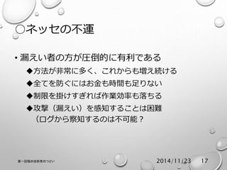 ○ネッセの不運 
• 漏えい者の方が圧倒的に有利である 
方法が非常に多く、これからも増え続ける 
全てを防ぐにはお金も時間も足りない 
制限を掛けすぎれば作業効率も落ちる 
攻撃（漏えい）を感知することは困難 
（ログから察知するのは不可能？ 
第一回福井技術者のつどい2014/11/23 17 
 