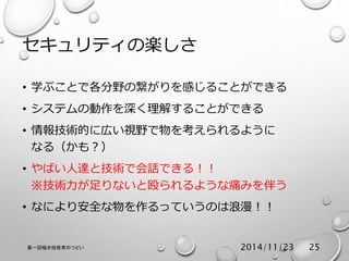 セキュリティの楽しさ 
• 学ぶことで各分野の繋がりを感じることができる 
• システムの動作を深く理解することができる 
• 情報技術的に広い視野で物を考えられるように 
なる（かも？） 
• やばい人達と技術で会話できる！！ 
※技術力が足りないと殴られるような痛みを伴う 
• なにより安全な物を作るっていうのは浪漫！！ 
第一回福井技術者のつどい2014/11/23 25 
 
