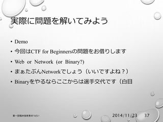 実際に問題を解いてみよう 
• Demo 
• 今回はCTF for Beginnersの問題をお借りします 
• Web or Network (or Binary?) 
• まぁたぶんNetworkでしょう（いいですよね？） 
• Binaryをやるならここからは選手交代です（白目 
第一回福井技術者のつどい2014/11/23 37 
 