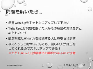 問題を解いたら… 
• 是非Write Upをネット上にアップして下さい 
• Write Upとは問題を解いた人がその解答の流れをまと 
めたものです 
• 簡潔明瞭なWrite Upを投稿する人は尊敬されます 
• 仮にヘンテコなWrite Upでも、優しい人が訂正を 
してくれるのでスキルアップできる！ 
※ただしWrite Up投稿禁止の場合もあるので注意 
第一回福井技術者のつどい2014/11/23 38 
 