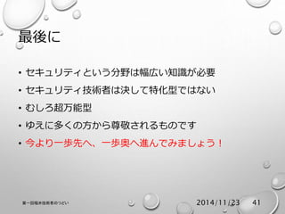 最後に 
• セキュリティという分野は幅広い知識が必要 
• セキュリティ技術者は決して特化型ではない 
• むしろ超万能型 
• ゆえに多くの方から尊敬されるものです 
• 今より一歩先へ、一歩奥へ進んでみましょう！ 
第一回福井技術者のつどい2014/11/23 41 
