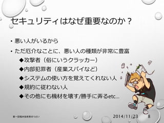 セキュリティはなぜ重要なのか？ 
• 悪い人がいるから 
• ただ厄介なことに、悪い人の種類が非常に豊富 
攻撃者（俗にいうクラッカー） 
内部犯罪者（産業スパイなど） 
システムの使い方を覚えてくれない人 
規約に従わない人 
その他にも機材を壊す/勝手に弄るetc… 
第一回福井技術者のつどい2014/11/23 8 
 