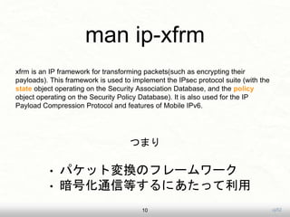 uji52
man ip-xfrm
10
xfrm is an IP framework for transforming packets(such as encrypting their
payloads). This framework is used to implement the IPsec protocol suite (with the
state object operating on the Security Association Database, and the policy
object operating on the Security Policy Database). It is also used for the IP
Payload Compression Protocol and features of Mobile IPv6.
? ѥåȉQΥե``
? ŻͨŵȤˤä
Ĥޤ
 