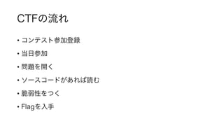CTFの流れ
• コンテスト参加登録
• 当日参加
• 問題を開く
• ソースコードがあれば読む
• 脆弱性をつく
• Flagを入手
 