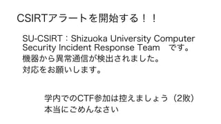 CSIRTアラートを開始する！！
SU-CSIRT：Shizuoka University Computer
Security Incident Response Team です。
機器から異常通信が検出されました。
対応をお願いします。
学内でのCTF参加は控えましょう（2敗）
本当にごめんなさい
 