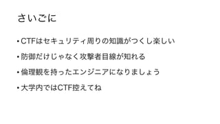 さいごに
• CTFはセキュリティ周りの知識がつくし楽しい
• 防御だけじゃなく攻撃者目線が知れる
• 倫理観を持ったエンジニアになりましょう
• 大学内ではCTF控えてね
 