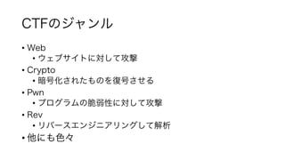 CTFのジャンル
• Web
• ウェブサイトに対して攻撃
• Crypto
• 暗号化されたものを復号させる
• Pwn
• プログラムの脆弱性に対して攻撃
• Rev
• リバースエンジニアリングして解析
• 他にも色々
 