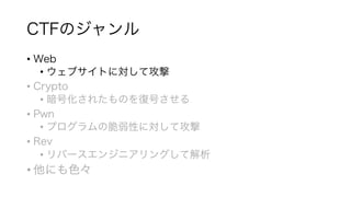 CTFのジャンル
• Web
• ウェブサイトに対して攻撃
• Crypto
• 暗号化されたものを復号させる
• Pwn
• プログラムの脆弱性に対して攻撃
• Rev
• リバースエンジニアリングして解析
• 他にも色々
 