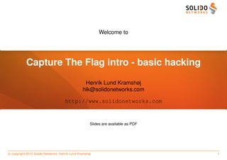 Welcome to




           Capture The Flag intro - basic hacking
                                                 Henrik Lund Kramshøj
                                                hlk@solidonetworks.com

                                     http://www.solidonetworks.com



                                                     Slides are available as PDF




c copyright 2010 Solido Networks, Henrik Lund Kramshøj                             1
 