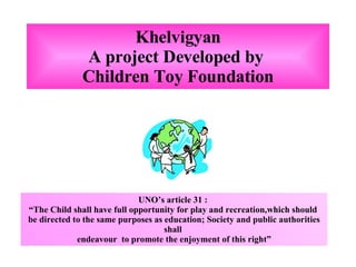 Khelvigyan A project Developed by  Children Toy Foundation UNO’s article 31 :  “ The Child shall have full opportunity for play and recreation,which should  be directed to the same purposes as education; Society and public authorities shall  endeavour  to promote the enjoyment of this right” 