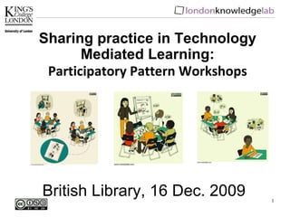 British Library, 16 Dec. 2009 Sharing practice in Technology Mediated Learning: Participatory Pattern Workshops 