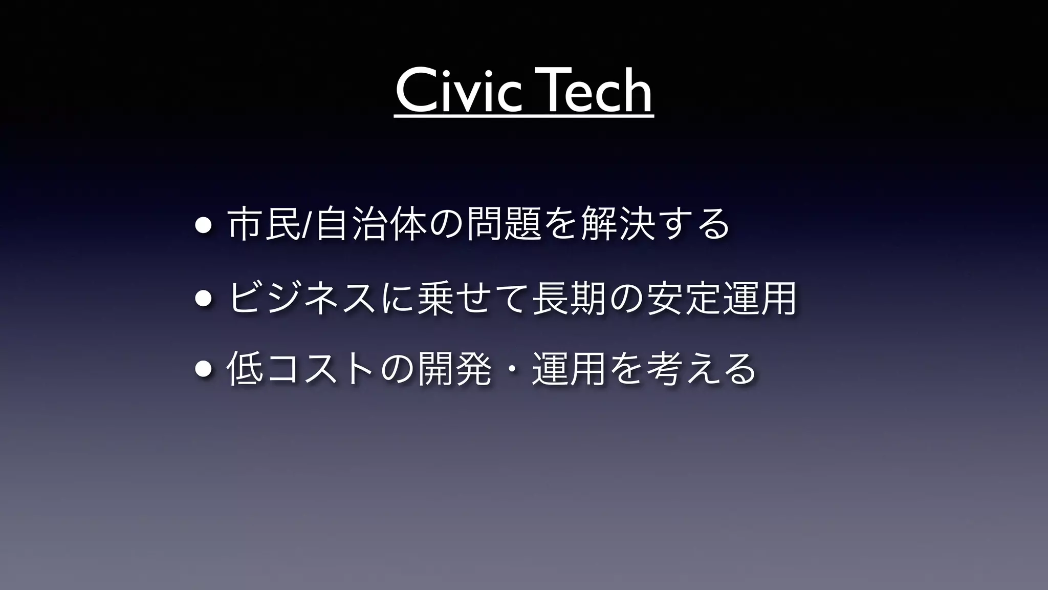 Civic Tech
• 市民/自治体の問題を解決する	

• ビジネスに乗せて長期の安定運用	

• 低コストの開発・運用を考える
 