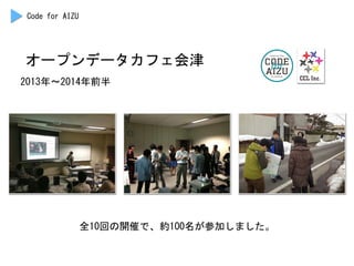 オープンデータカフェ会津	
 
2013年〜2014年前半	
 
Code	
 for	
 AIZU	
 
全10回の開催で、約100名が参加しました。	
 
 
