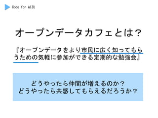 オープンデータカフェとは？	
 
『オープンデータをより市民に広く知ってもら
うための気軽に参加ができる定期的な勉強会』	
 
どうやったら仲間が増えるのか？	
 
どうやったら共感してもらえるだろうか？	
 
Code	
 for	
 AIZU	
 
 