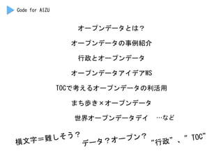 オープンデータとは？	
 
オープンデータの事例紹介	
 
行政とオープンデータ	
 
オープンデータアイデアWS	
 
TOCで考えるオープンデータの利活用	
 
まち歩き×オープンデータ	
 
世界オープンデータデイ	
  …など	
 
Code	
 for	
 AIZU	
 
横文字＝難しそう？	
 
データ？オープン？	
 
“行政”、”TOC”	
 
 