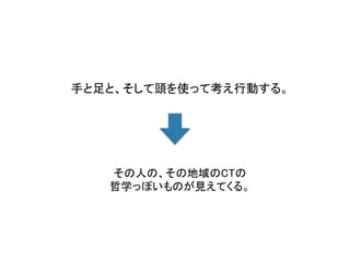 手と足と、そして頭を使って考え行動する。	
その人の、その地域のCTの	
哲学っぽいものが見えてくる。	
 