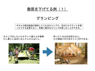 敷居を下げてる例（１）	
 
グランピング	
 
ホテルや宿泊施設が提供してくれるキャンプで、自分たちでテントを張
ったりする必要もなく、気軽に贅沢なキャンプを楽しむことができる。	
 
キャンプはしたいけどテント張りとか面倒
だし寒いし虫がいるしテレビもないし。	
 
持ってくるものは何もない。	
 
ただ現地に行けばキャンプができる。	
 
 