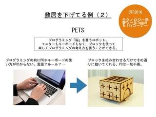 敷居を下げてる例（２）	
 
PETS	
 
プログラミング「脳」を養うロボット。	
 
モニターもキーボードもなく、ブロックを使って	
 
楽しくプログラミングの考え方を養うことができる。	
 
プログラミングの前にPCやキーボードの使
い方がわからない。言語？ルール？…	
 
ブロックを組み合わせるだけでその通
りに動いてくれる。PCは一切不要。	
 
テクノロジー学
習ツールTouch	
 
&	
 Tryコーナー	
 
CTF2016	
 
 