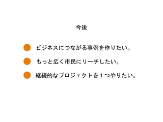 ビジネスにつながる事例を作りたい。	
 
今後	
 
もっと広く市民にリーチしたい。	
 
継続的なプロジェクトを１つやりたい。	
 
 