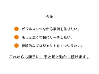 ビジネスにつながる事例を作りたい。	
 
今後	
 
もっと広く市民にリーチしたい。	
 
継続的なプロジェクトを１つやりたい。	
 
これからも勝手に、手と足と動かし続けます。	
 
 