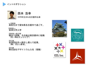 西本	
 浩幸	
 
　〜1998年	
 
　高校生まで愛知県名古屋市で過ごす。	
 
	
 
　2000年〜	
 
　会津大学入学	
 
	
 
　2004年〜約10年	
 
　横浜で就職、その後は東京都内に転職	
 
　（SE→Webエンジニア）	
 
	
 
　2013年	
 
　会津若松市へ移住し個人で起業。	
 
　（株）CCLに参加。	
 
	
 
　2014年	
 
　株式会社デザイニウム入社（現職）	
 
イントロダクション	
 
1979年生まれ名古屋市出身	
 
 