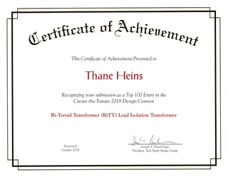 This Certificate of Achievement Presented to
Thane Heins
Recognizing your submission as a Top 100 Entry in the
Create the Future 2018 Design Contest
Bi-Toroid Transformer (BiTT) Load Isolation Transformer
Presented
October 2018
Joseph T. Pramberger
President, Tech Briefs Media Group
Joseph T.TT Pramberger
 