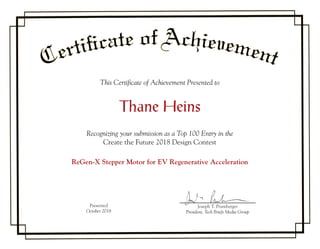 This Certificate of Achievement Presented to
Thane Heins
Recognizing your submission as a Top 100 Entry in the
Create the Future 2018 Design Contest
ReGen-X Stepper Motor for EV Regenerative Acceleration
Presented
October 2018
Joseph T. Pramberger
President, Tech Briefs Media Group
Joseph T.TT Pramberger
 