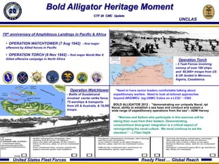 Bold Alligator Heritage Moment
                                                     C2F AREA OF RESPONSIBILITY
                                                             CTF 20 CMC Update
                                                                                                                          UNCLAS


70th anniversary of Amphibious Landings in Pacific & Africa

 • OPERATION WATCHTOWER (7 Aug 1942) - first major
 offensive by Allied forces in Pacific

 • OPERATION TORCH (8 Nov 1942) – first major World War II
 Allied offensive campaign in North Africa                                                                                Operation Torch
                                                                                                                        - 3 Task Forces involving
                                                                                                                        convoy of over 100 ships
                                                                                                                        and 60,000+ troops from US
                                                                                                                        & UK landed in Morocco,
                                                                                                                        Algeria, Casablanca.


                                               Operation Watchtower            "Need to have senior leaders comfortable talking about
                                             - Battle of Guadalcanal         expeditionary warfare. Need to look at tailored approaches
                                             involved carrier strike force,  beyond ARG/MEU (eg USMC Cobra on a LCS)“ - CNO
                                             75 warships & transports
                                             from US & Australia, & 16,000 BOLD ALLIGATOR 2012 : "demonstrating our uniquely Naval, rpt
                                                                            Naval, ability to establish a sea base and conduct and sustain a
                                             troops.                        wide range of expeditionary operations from the sea“– ADM Harvey

                                                                               “Marines and Sailors who participate in this exercise will be
                                                                            taking their cues from their leaders. Demonstrating
                                                                            conscientious blue-green integration is a critical aspect of
                                                                            reinvigorating the naval culture. We must continue to set the
                                                                            standard.” - LTGen Hejlik




      United States Fleet Forces                                                               Ready Fleet … Global Reach
 