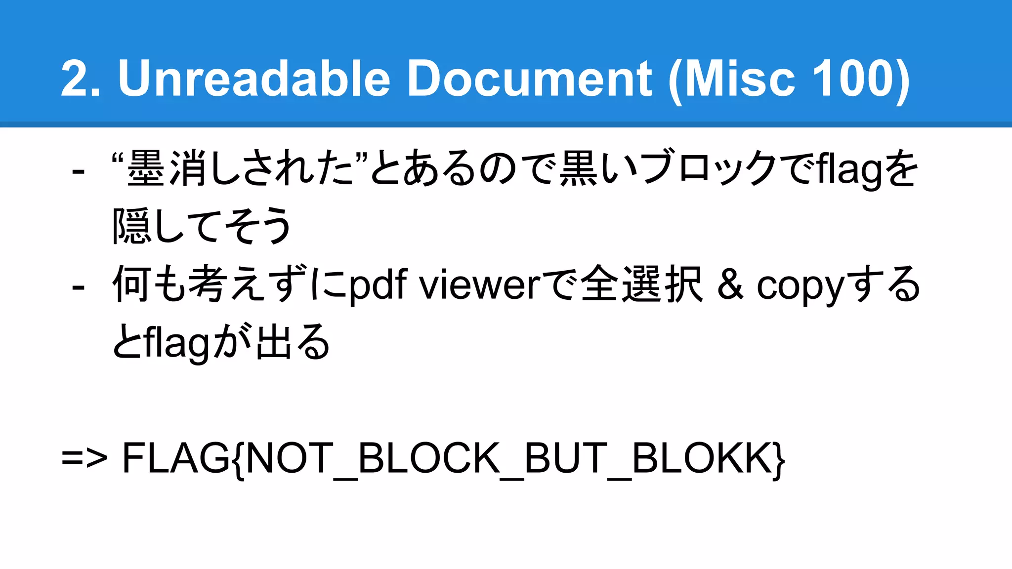 2. Unreadable Document (Misc 100)
- “墨消しされた”とあるので黒いブロックでflagを
隠してそう
- 何も考えずにpdf viewerで全選択 & copyする
とflagが出る
=> FLAG{NOT_BLOCK_BUT_BLOKK}
 