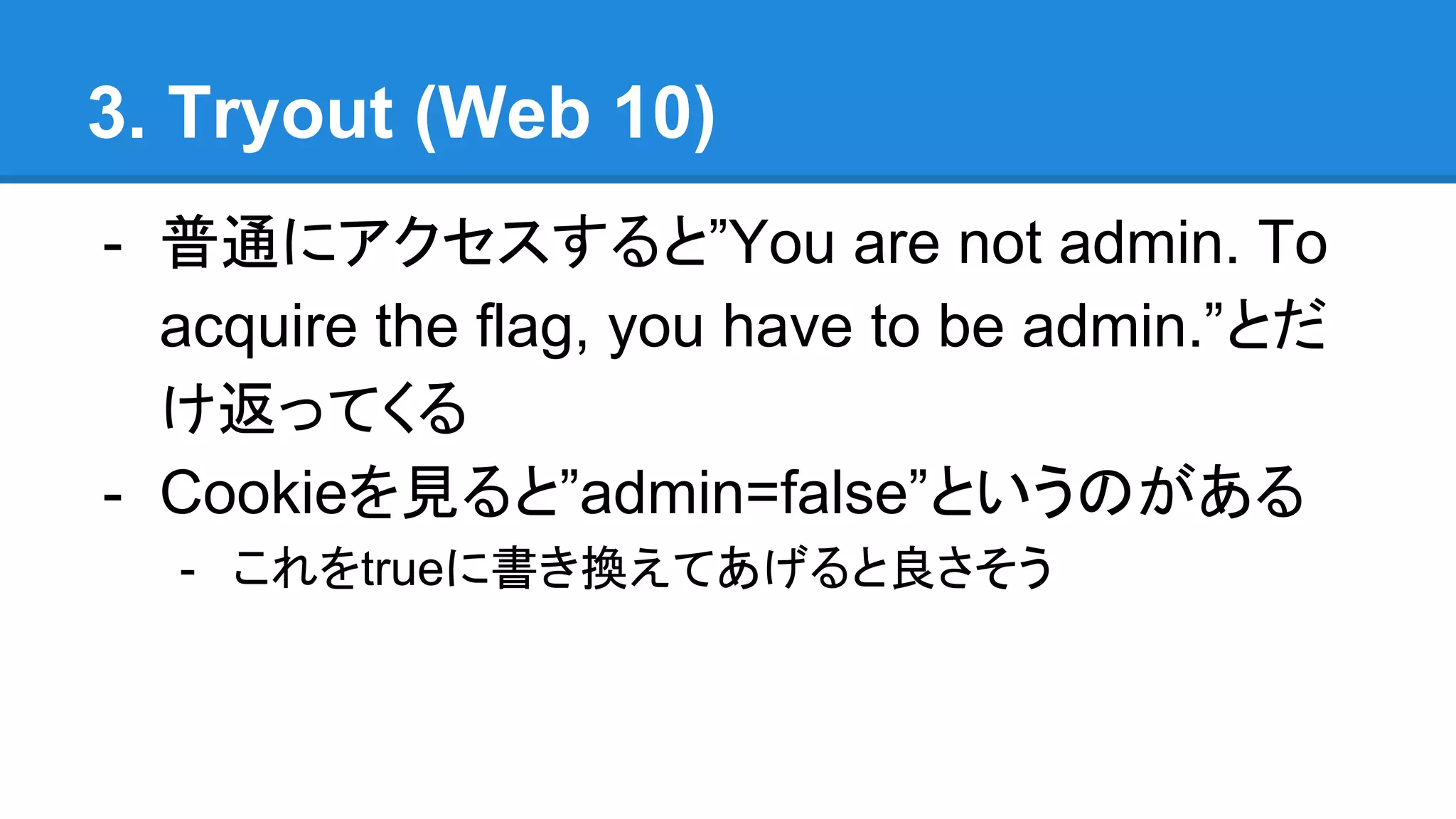 3. Tryout (Web 10)
- 普通にアクセスすると”You are not admin. To
acquire the flag, you have to be admin.”とだ
け返ってくる
- Cookieを見ると”admin=false”というのがある
- これをtrueに書き換えてあげると良さそう
 