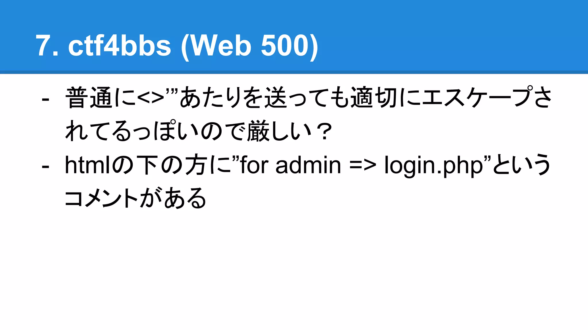 7. ctf4bbs (Web 500)
- 普通に<>’”あたりを送っても適切にエスケープさ
れてるっぽいので厳しい？
- htmlの下の方に”for admin => login.php”という
コメントがある
 