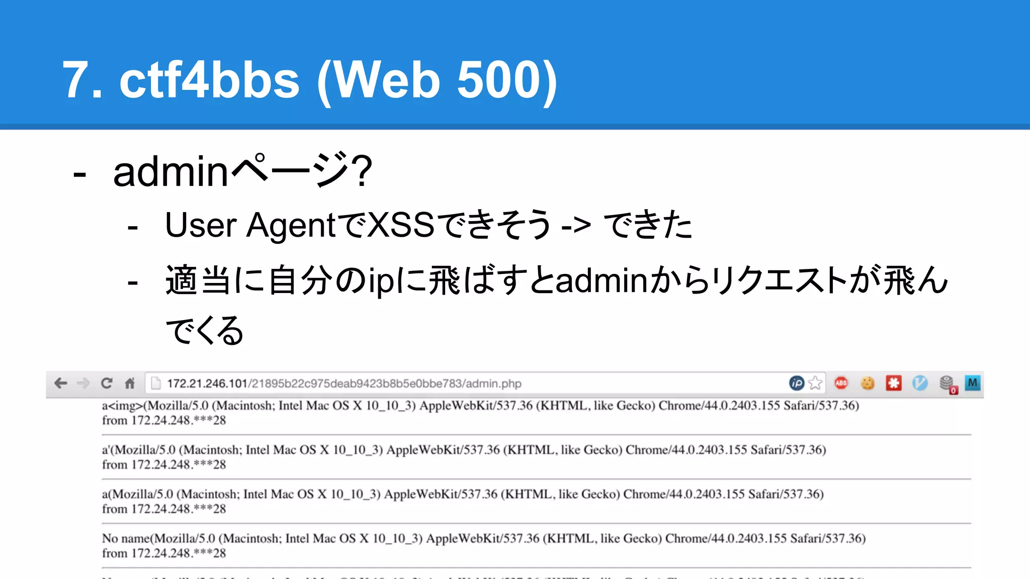 7. ctf4bbs (Web 500)
- adminページ?
- User AgentでXSSできそう -> できた
- 適当に自分のipに飛ばすとadminからリクエストが飛ん
でくる
 