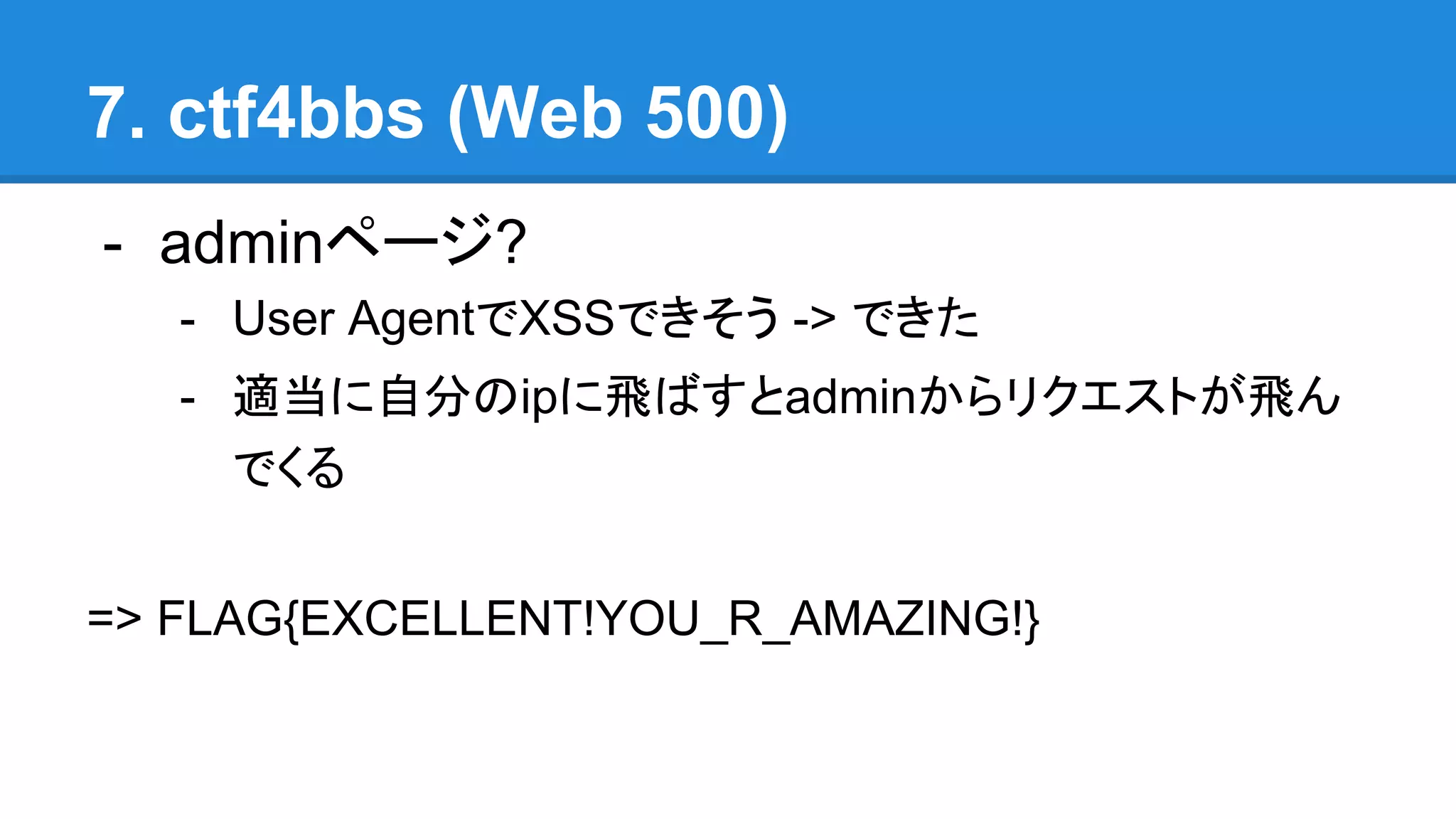 7. ctf4bbs (Web 500)
- adminページ?
- User AgentでXSSできそう -> できた
- 適当に自分のipに飛ばすとadminからリクエストが飛ん
でくる
=> FLAG{EXCELLENT!YOU_R_AMAZING!}
 