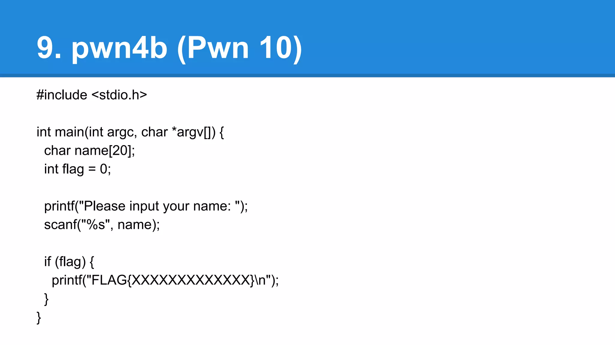 9. pwn4b (Pwn 10)
#include <stdio.h>
int main(int argc, char *argv[]) {
char name[20];
int flag = 0;
printf("Please input your name: ");
scanf("%s", name);
if (flag) {
printf("FLAG{XXXXXXXXXXXXX}n");
}
}
 